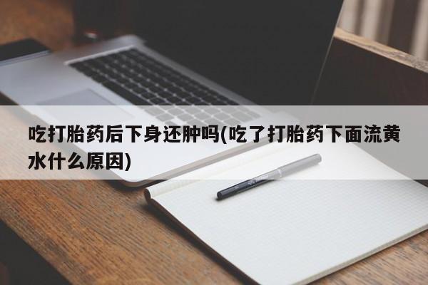 堕胎药购买联系吃打胎药后下身还肿吗(吃了打胎药下面流黄水什么原因)