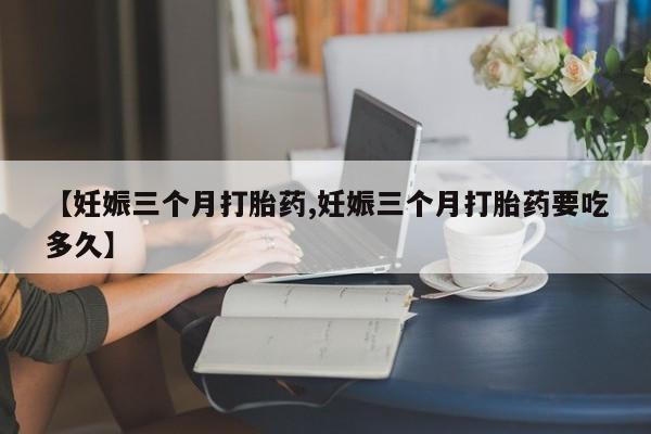 堕胎药购买联系【妊娠三个月打胎药,妊娠三个月打胎药要吃多久】