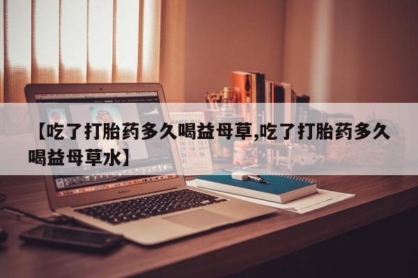 堕胎药购买联系【吃了打胎药多久喝益母草,吃了打胎药多久喝益母草水】
