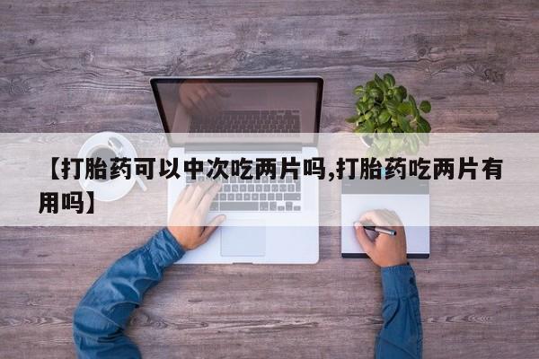 堕胎药购买联系【打胎药可以中次吃两片吗,打胎药吃两片有用吗】