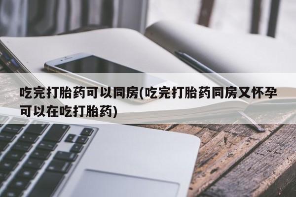 堕胎药购买联系吃完打胎药可以同房(吃完打胎药同房又怀孕可以在吃打胎药)