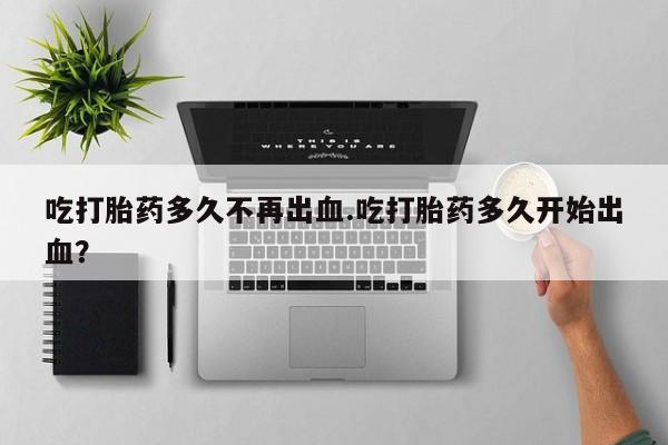 堕胎药购买联系吃打胎药多久不再出血.吃打胎药多久开始出血？