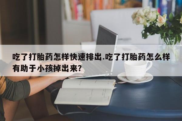 堕胎药购买联系吃了打胎药怎样快速排出.吃了打胎药怎么样有助于小孩掉出来？