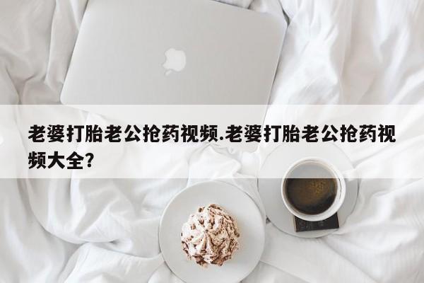 堕胎药购买联系老婆打胎老公抢药视频.老婆打胎老公抢药视频大全？