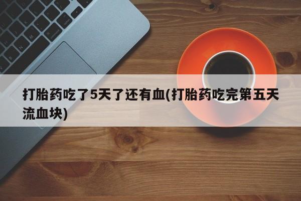 堕胎药购买联系打胎药吃了5天了还有血(打胎药吃完第五天流血块)