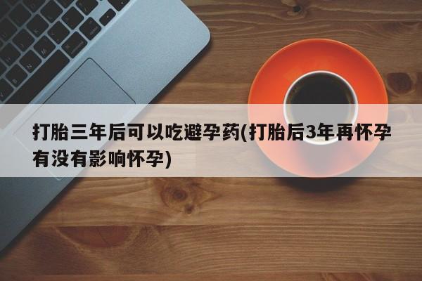 堕胎药购买联系打胎三年后可以吃避孕药(打胎后3年再怀孕有没有影响怀孕)