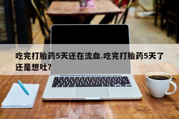 堕胎药购买联系吃完打胎药5天还在流血.吃完打胎药5天了还是想吐？