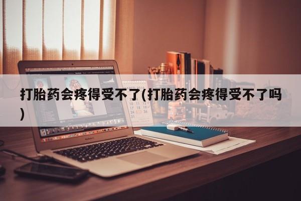 堕胎药购买联系打胎药会疼得受不了(打胎药会疼得受不了吗)
