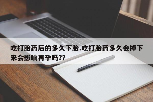 堕胎药购买联系吃打胎药后的多久下胎.吃打胎药多久会掉下来会影响再孕吗?？