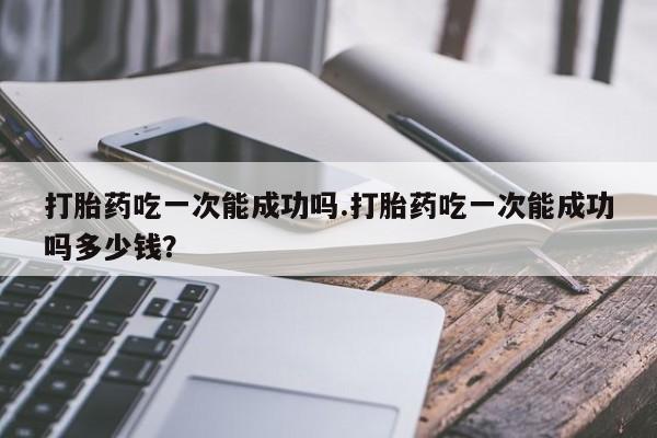 堕胎药购买联系打胎药吃一次能成功吗.打胎药吃一次能成功吗多少钱？
