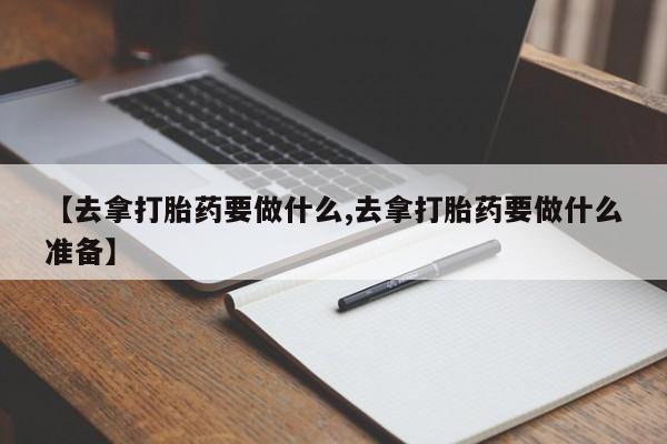 堕胎药购买联系【去拿打胎药要做什么,去拿打胎药要做什么准备】