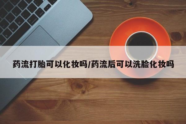堕胎药购买联系药流打胎可以化妆吗/药流后可以洗脸化妆吗