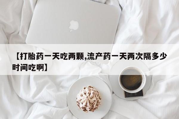 堕胎药购买联系【打胎药一天吃两颗,流产药一天两次隔多少时间吃啊】