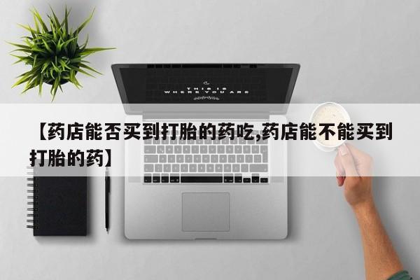 堕胎药购买联系【药店能否买到打胎的药吃,药店能不能买到打胎的药】