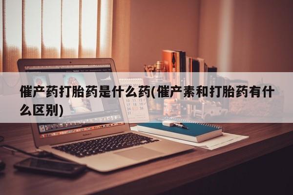 堕胎药购买联系催产药打胎药是什么药(催产素和打胎药有什么区别)