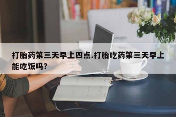 堕胎药购买联系打胎药第三天早上四点.打胎吃药第三天早上能吃饭吗？