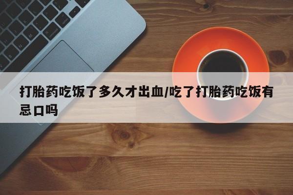 堕胎药购买联系打胎药吃饭了多久才出血/吃了打胎药吃饭有忌口吗