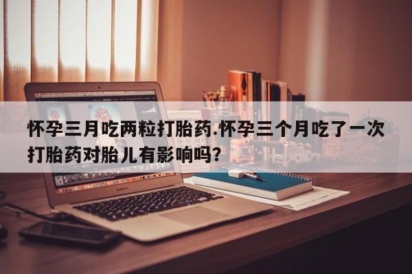 堕胎药购买联系怀孕三月吃两粒打胎药.怀孕三个月吃了一次打胎药对胎儿有影响吗？