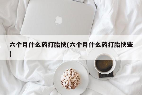 堕胎药购买联系六个月什么药打胎快(六个月什么药打胎快些)