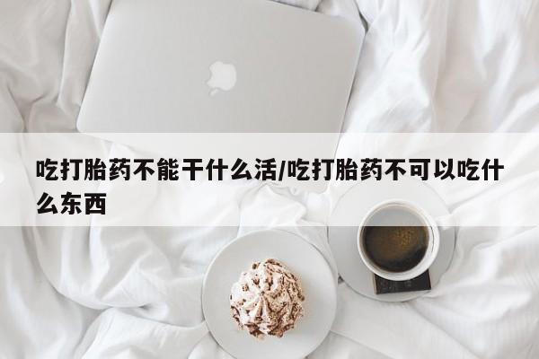 堕胎药购买联系吃打胎药不能干什么活/吃打胎药不可以吃什么东西