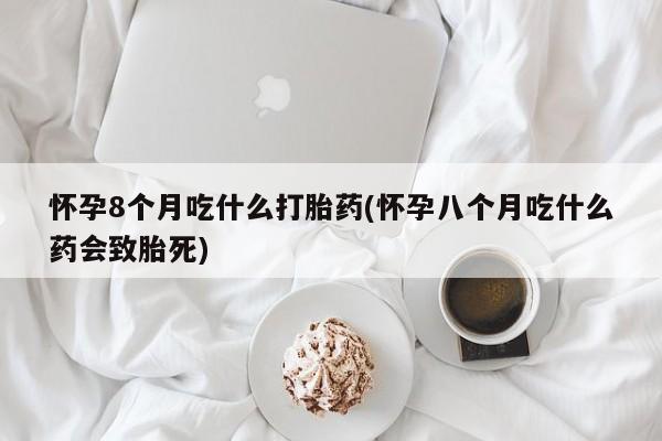 堕胎药购买联系怀孕8个月吃什么打胎药(怀孕八个月吃什么药会致胎死)
