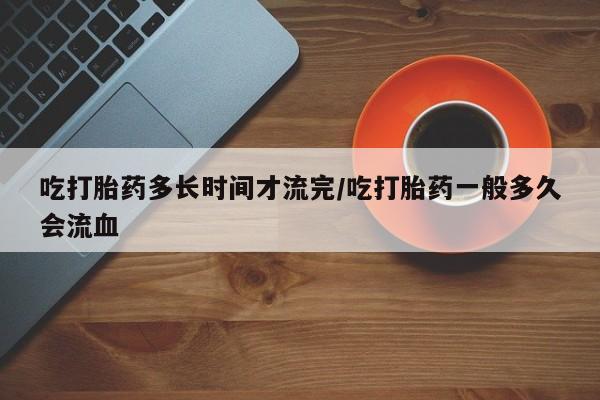 堕胎药购买联系吃打胎药多长时间才流完/吃打胎药一般多久会流血