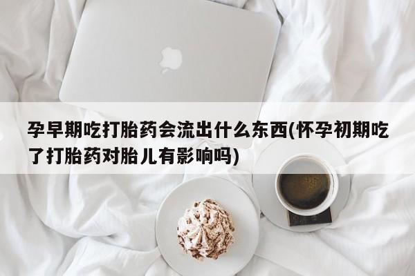 堕胎药购买联系孕早期吃打胎药会流出什么东西(怀孕初期吃了打胎药对胎儿有影响吗)