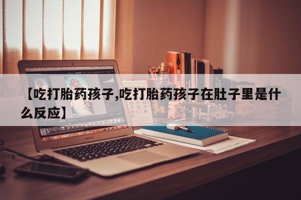 堕胎药购买联系【吃打胎药孩子,吃打胎药孩子在肚子里是什么反应】