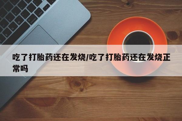 堕胎药购买联系吃了打胎药还在发烧/吃了打胎药还在发烧正常吗