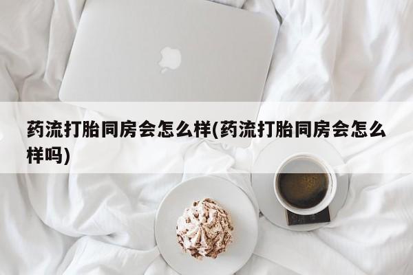 堕胎药购买联系药流打胎同房会怎么样(药流打胎同房会怎么样吗)