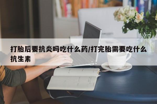 堕胎药购买联系打胎后要抗炎吗吃什么药/打完胎需要吃什么抗生素