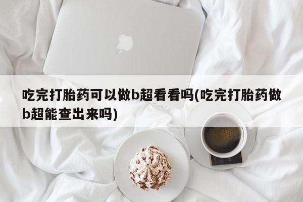 堕胎药购买联系吃完打胎药可以做b超看看吗(吃完打胎药做b超能查出来吗)