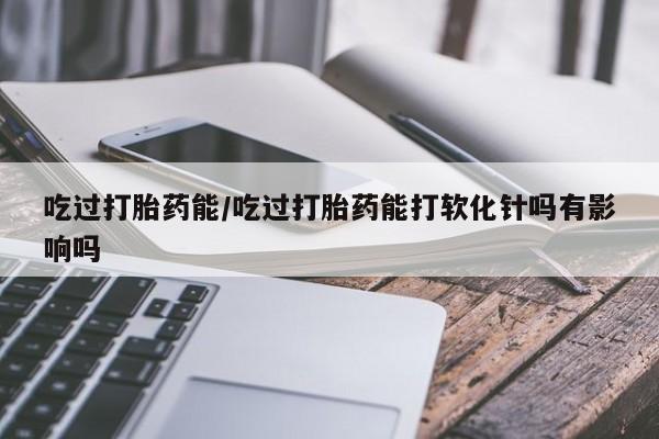 堕胎药购买联系吃过打胎药能/吃过打胎药能打软化针吗有影响吗
