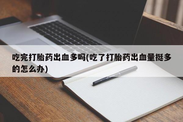 堕胎药购买联系吃完打胎药出血多吗(吃了打胎药出血量挺多的怎么办)