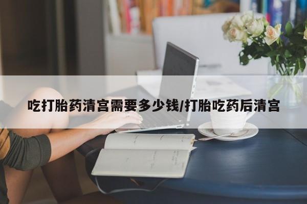 堕胎药购买联系吃打胎药清宫需要多少钱/打胎吃药后清宫