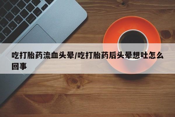 堕胎药购买联系吃打胎药流血头晕/吃打胎药后头晕想吐怎么回事