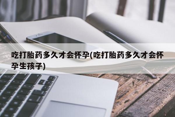 堕胎药购买联系吃打胎药多久才会怀孕(吃打胎药多久才会怀孕生孩子)