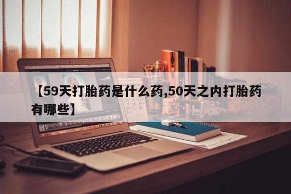 堕胎药购买联系【59天打胎药是什么药,50天之内打胎药有哪些】