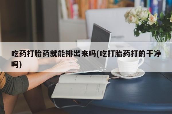 堕胎药购买联系吃药打胎药就能排出来吗(吃打胎药打的干净吗)