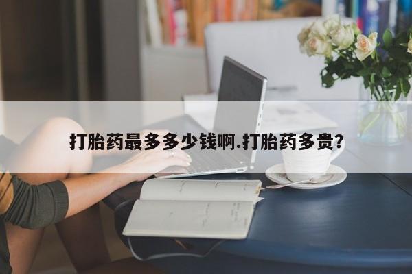 堕胎药购买联系打胎药最多多少钱啊.打胎药多贵？