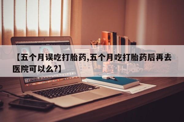 堕胎药购买联系【五个月误吃打胎药,五个月吃打胎药后再去医院可以么?】