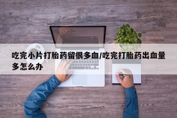 堕胎药购买联系吃完小片打胎药留很多血/吃完打胎药出血量多怎么办