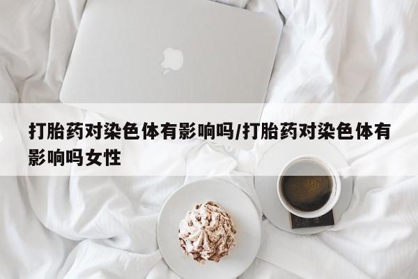 堕胎药购买联系打胎药对染色体有影响吗/打胎药对染色体有影响吗女性
