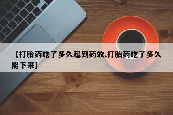 堕胎药购买联系【打胎药吃了多久起到药效,打胎药吃了多久能下来】