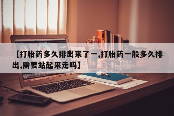 堕胎药购买联系【打胎药多久排出来了一,打胎药一般多久排出,需要站起来走吗】