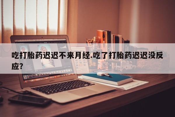 堕胎药购买联系吃打胎药迟迟不来月经.吃了打胎药迟迟没反应？