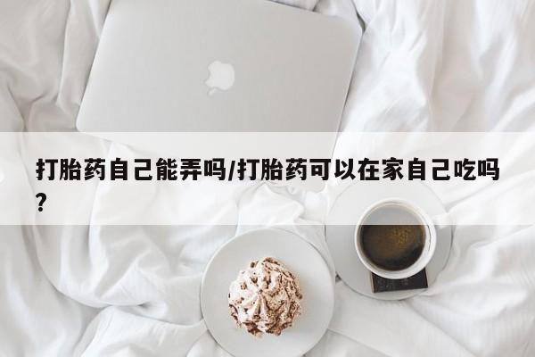 堕胎药购买联系打胎药自己能弄吗/打胎药可以在家自己吃吗?