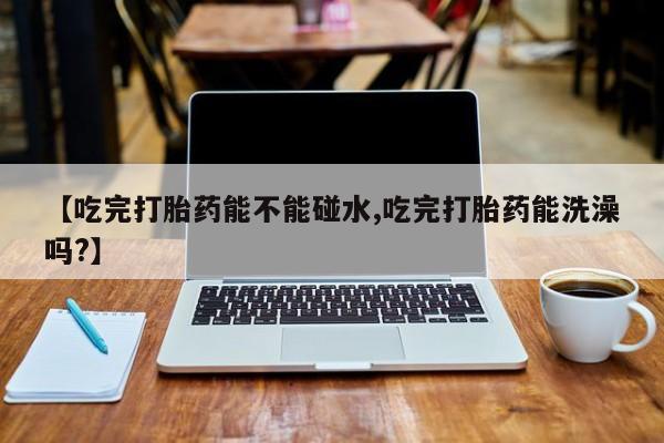 堕胎药购买联系【吃完打胎药能不能碰水,吃完打胎药能洗澡吗?】