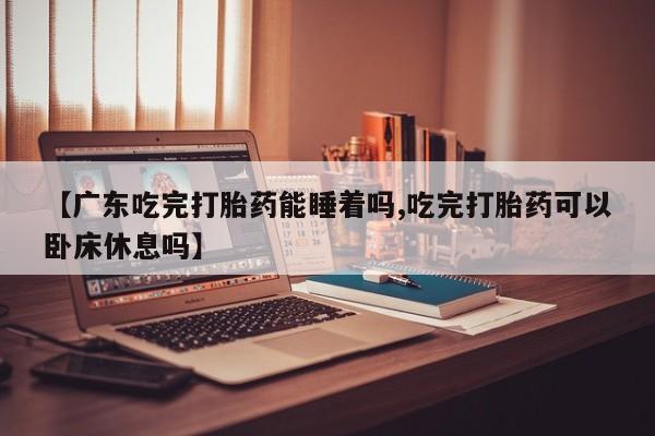 堕胎药购买联系【广东吃完打胎药能睡着吗,吃完打胎药可以卧床休息吗】