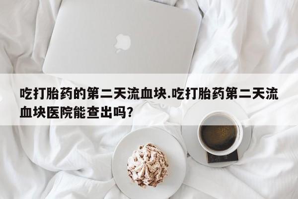 堕胎药购买联系吃打胎药的第二天流血块.吃打胎药第二天流血块医院能查出吗？
